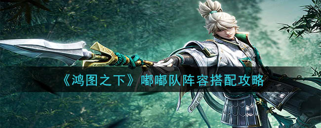 鸿图之下嘟嘟队怎么搭配？鸿图之下嘟嘟队阵容搭配攻略