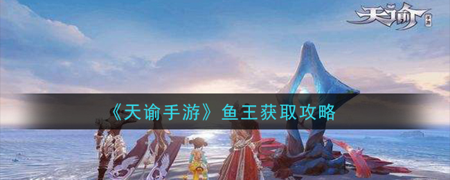 天谕手游鱼王获得 天谕手游鱼王获取攻略