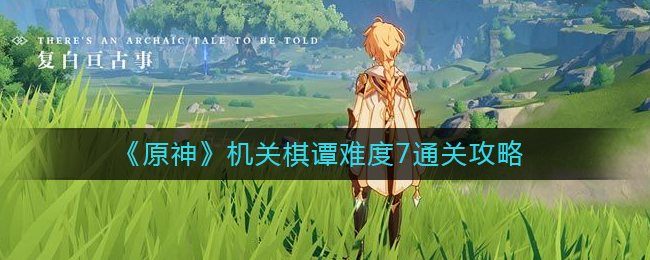 原神机关棋谭难度7怎么过？原神机关棋谭难度7通关攻略