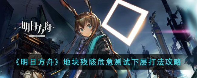 明日方舟地块残骸危急测试下层怎么打？明日方舟地块残骸危急测试下层打法攻略