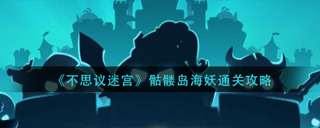 不思议迷宫骷髅岛海妖怎么通关？不思议迷宫骷髅岛海妖通关方法