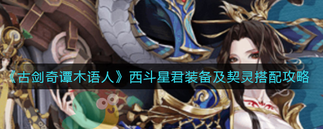 古剑奇谭木语人西斗星君装备及契灵怎么搭配？古剑奇谭木语人西斗星君装备及契灵搭配攻略