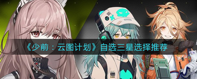 少前:云图计划自选三星怎么选?少前:云图计划自选三星选择攻略